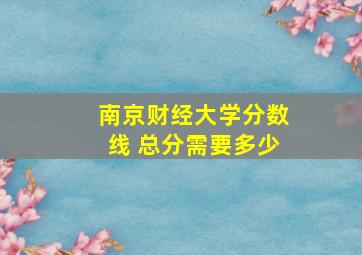 南京财经大学分数线 总分需要多少